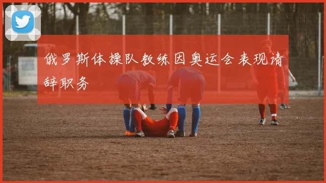 俄罗斯体操队教练因奥运会表现请辞职务