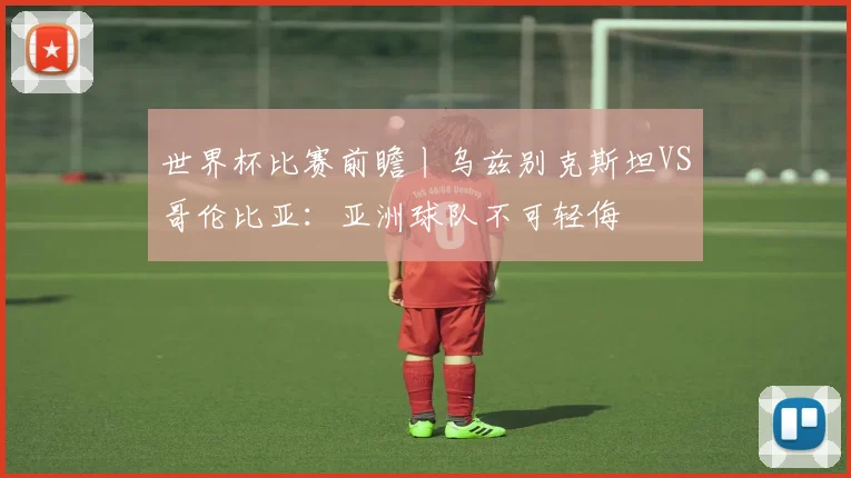 世界杯比赛前瞻丨乌兹别克斯坦VS哥伦比亚：亚洲球队不可轻侮