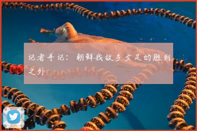 记者手记：朝鲜我故乡女足的胜利之外