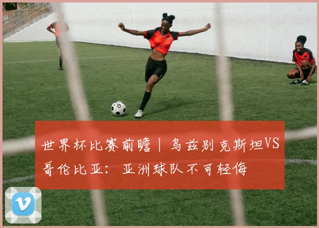 世界杯比赛前瞻丨乌兹别克斯坦VS哥伦比亚：亚洲球队不可轻侮
