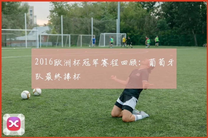 2016欧洲杯冠军赛程回顾：葡萄牙队最终捧杯