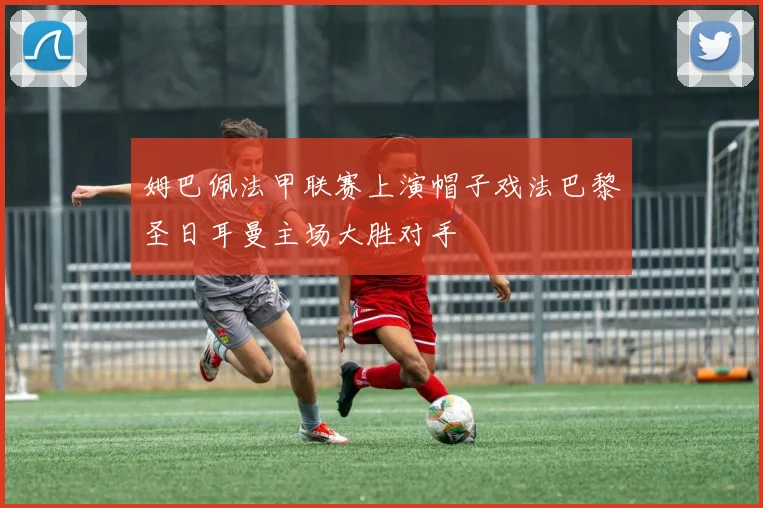 姆巴佩法甲联赛上演帽子戏法巴黎圣日耳曼主场大胜对手