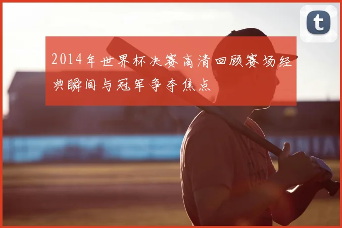 2014年世界杯决赛高清回顾赛场经典瞬间与冠军争夺焦点
