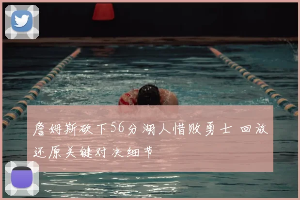 詹姆斯砍下56分湖人惜败勇士 回放还原关键对决细节
