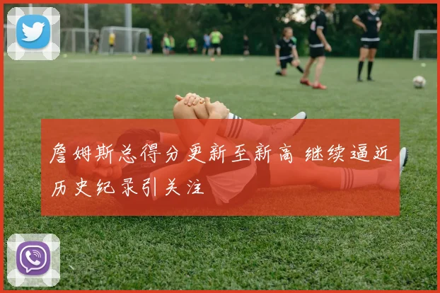 詹姆斯总得分更新至新高 继续逼近历史纪录引关注