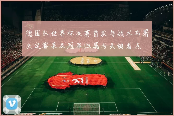 德国队世界杯决赛首发与战术布署决定赛果及冠军归属与关键看点