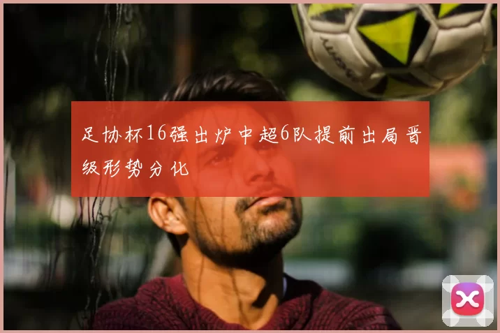 足协杯16强出炉中超6队提前出局晋级形势分化