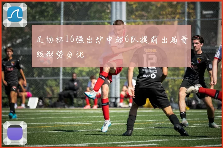 足协杯16强出炉中超6队提前出局晋级形势分化