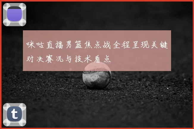 咪咕直播男篮焦点战全程呈现关键对决赛况与技术看点