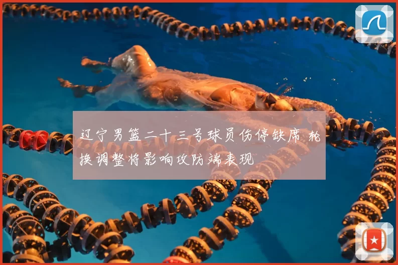 辽宁男篮二十三号球员伤停缺席 轮换调整将影响攻防端表现