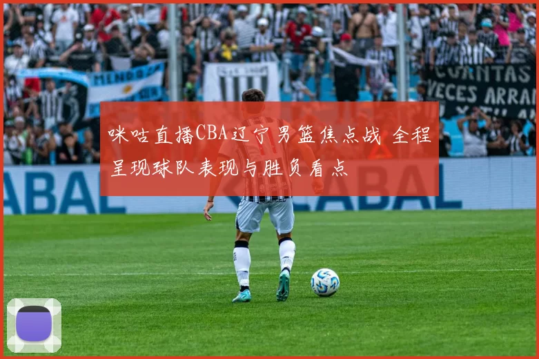 咪咕直播CBA辽宁男篮焦点战 全程呈现球队表现与胜负看点