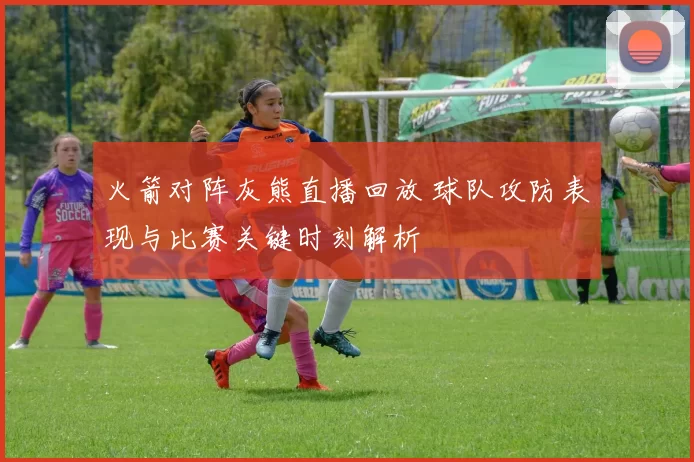 火箭对阵灰熊直播回放 球队攻防表现与比赛关键时刻解析