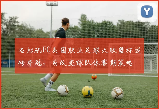 洛杉矶FC美国职业足球大联盟杯逆转夺冠，或改变球队休赛期策略