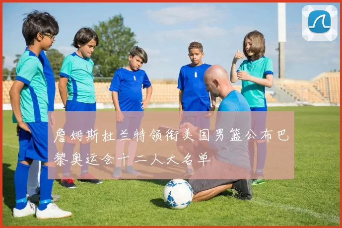 詹姆斯杜兰特领衔美国男篮公布巴黎奥运会十二人大名单