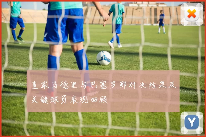 皇家马德里与巴塞罗那对决结果及关键球员表现回顾