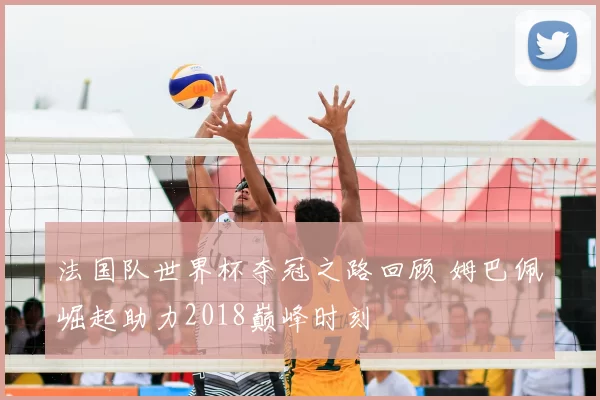 法国队世界杯夺冠之路回顾 姆巴佩崛起助力2018巅峰时刻