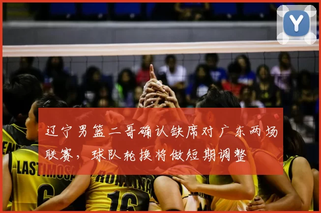 辽宁男篮二哥确认缺席对广东两场联赛,球队轮换将做短期调整