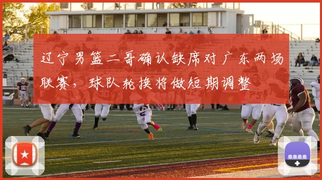 辽宁男篮二哥确认缺席对广东两场联赛，球队轮换将做短期调整