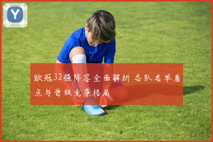 欧冠32强阵容全面解析 各队名单看点与晋级竞争格局