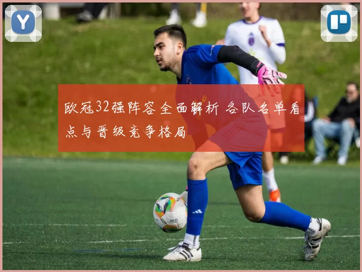 欧冠32强阵容全面解析 各队名单看点与晋级竞争格局