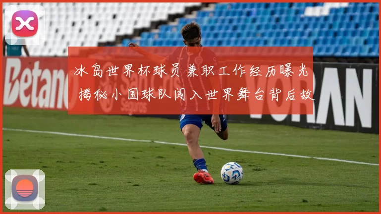 冰岛世界杯球员兼职工作经历曝光 揭秘小国球队闯入世界舞台背后故事