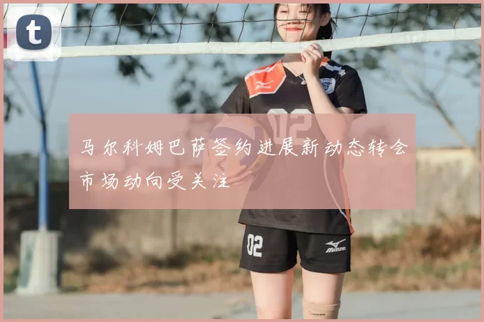 马尔科姆巴萨签约进展新动态转会市场动向受关注