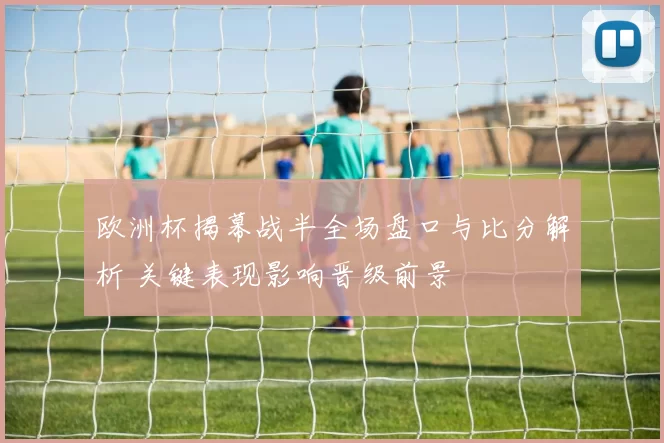 欧洲杯揭幕战半全场盘口与比分解析 关键表现影响晋级前景