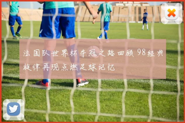 法国队世界杯夺冠之路回顾 98经典旋律再现点燃足球记忆