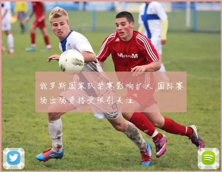 俄罗斯国家队禁赛影响扩大 国际赛场出场资格受限引关注