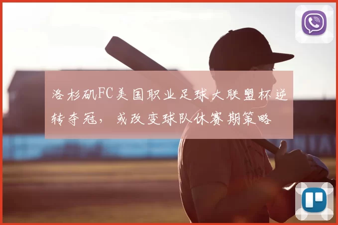 洛杉矶FC美国职业足球大联盟杯逆转夺冠，或改变球队休赛期策略