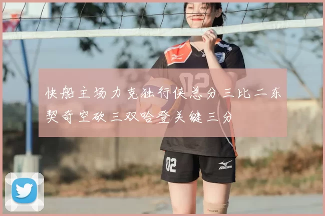 快船主场力克独行侠总分三比二东契奇空砍三双哈登关键三分