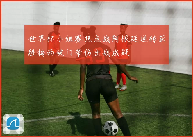 世界杯小组赛焦点战阿根廷逆转获胜梅西破门带伤出战成疑