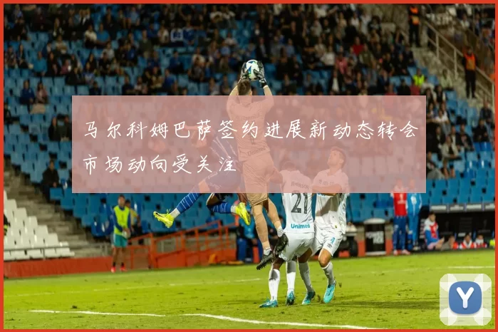 马尔科姆巴萨签约进展新动态转会市场动向受关注