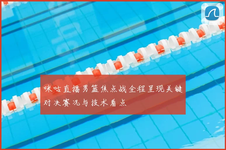 咪咕直播男篮焦点战全程呈现关键对决赛况与技术看点