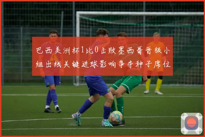 巴西美洲杯1比0击败墨西哥晋级小组出线关键进球影响争夺种子席位