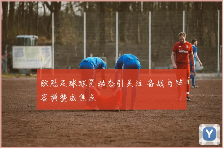 欧冠足球球员动态引关注 备战与阵容调整成焦点