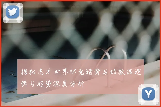揭秘虎牙世界杯竞猜背后的数据逻辑与趋势深度分析