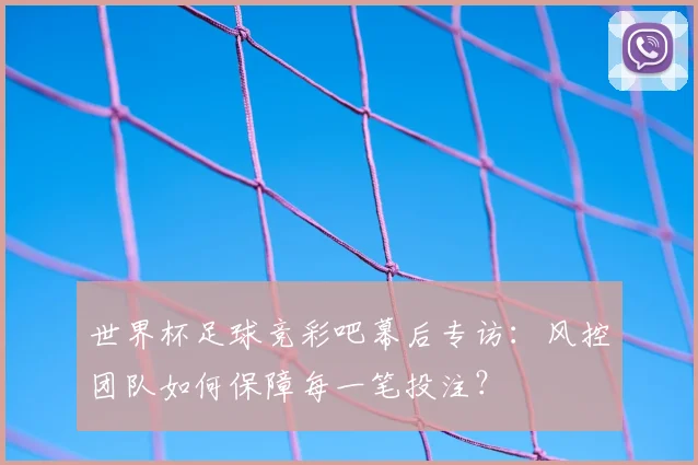 世界杯足球竞彩吧幕后专访：风控团队如何保障每一笔投注？