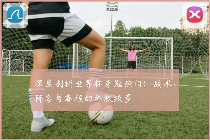 深度剖析世界杯夺冠热门：战术、阵容与赛程的终极较量
