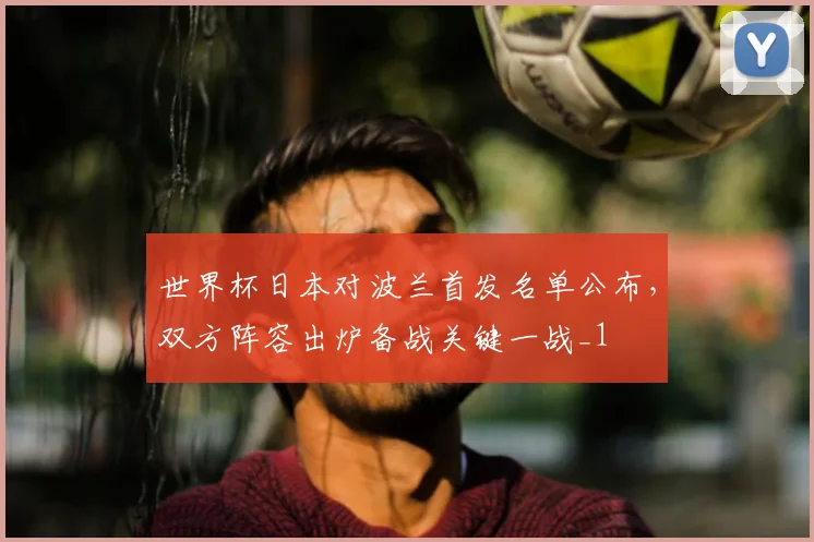 世界杯日本对波兰首发名单公布,双方阵容出炉备战关键一战_1