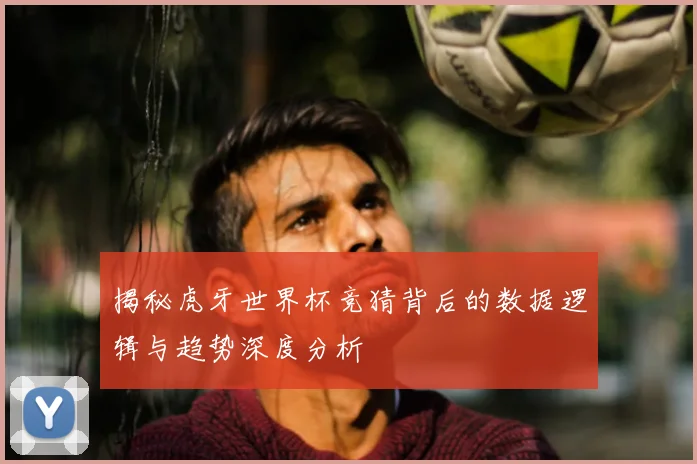 揭秘虎牙世界杯竞猜背后的数据逻辑与趋势深度分析