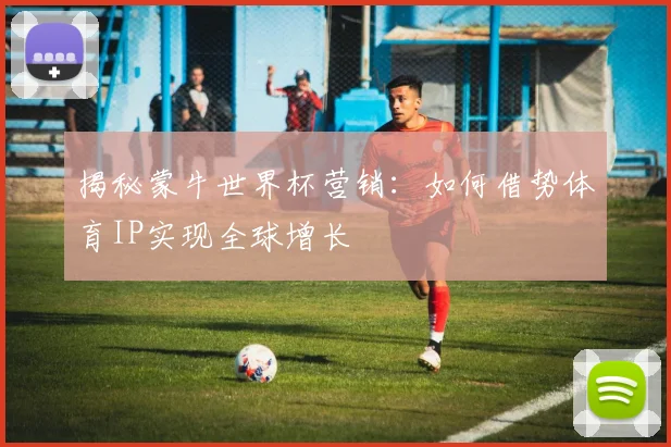 揭秘蒙牛世界杯营销：如何借势体育IP实现全球增长