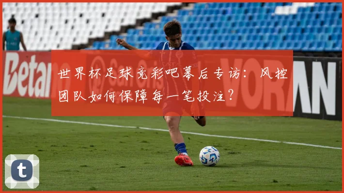 世界杯足球竞彩吧幕后专访:风控团队如何保障每一笔投注?