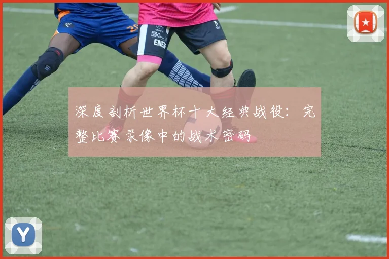 深度剖析世界杯十大经典战役:完整比赛录像中的战术密码